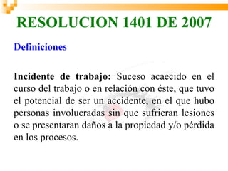 RESOLUCION 1401 DE 2007
Definiciones

Incidente de trabajo: Suceso acaecido en el
curso del trabajo o en relación con éste, que tuvo
el potencial de ser un accidente, en el que hubo
personas involucradas sin que sufrieran lesiones
o se presentaran daños a la propiedad y/o pérdida
en los procesos.
 