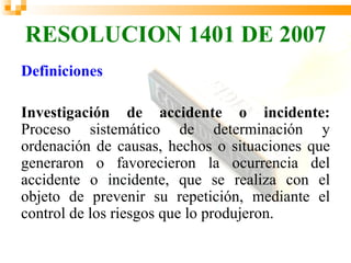 RESOLUCION 1401 DE 2007
Definiciones

Investigación de accidente o incidente:
Proceso sistemático de determinación y
ordenación de causas, hechos o situaciones que
generaron o favorecieron la ocurrencia del
accidente o incidente, que se realiza con el
objeto de prevenir su repetición, mediante el
control de los riesgos que lo produjeron.
 