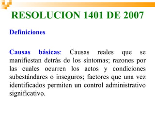 RESOLUCION 1401 DE 2007
Definiciones

Causas básicas: Causas reales que se
manifiestan detrás de los síntomas; razones por
las cuales ocurren los actos y condiciones
subestándares o inseguros; factores que una vez
identificados permiten un control administrativo
significativo.
 