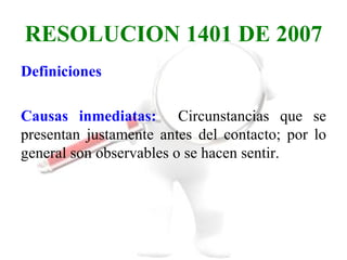 RESOLUCION 1401 DE 2007
Definiciones

Causas inmediatas: Circunstancias que se
presentan justamente antes del contacto; por lo
general son observables o se hacen sentir.
 