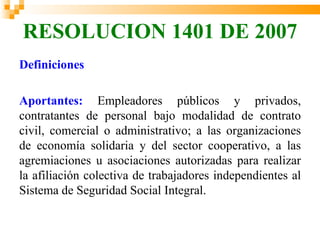 RESOLUCION 1401 DE 2007
Definiciones

Aportantes: Empleadores públicos y privados,
contratantes de personal bajo modalidad de contrato
civil, comercial o administrativo; a las organizaciones
de economía solidaria y del sector cooperativo, a las
agremiaciones u asociaciones autorizadas para realizar
la afiliación colectiva de trabajadores independientes al
Sistema de Seguridad Social Integral.
 