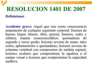 RESOLUCION 1401 DE 2007
Definiciones

Accidente grave: Aquel que trae como consecuencia
amputación de cualquier segmento corporal; fractura de
huesos largos (fémur, tibia, peroné, humero, radio y
cúbito); trauma craneoencefálico; quemaduras de
segundo y tercer grado; lesiones severas de mano, tales
como, aplastamiento o quemaduras; lesiones severas de
columna vertebral con compromiso de médula espinal;
lesiones oculares que comprometan la agudeza o el
campo visual o lesiones que comprometan la capacidad
auditiva.
 