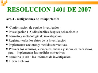 RESOLUCION 1401 DE 2007
Art. 4 - Obligaciones de los aportantes

  Conformación de equipo investigador
 Investigación (15) días hábiles después del accidente
 Formato y metodología de investigación
 Registrar todos los datos de la investigación
 Implementar acciones y medidas correctivas
 Proveer los recursos, elementos, bienes y servicios necesarios
 para implementar las medidas correctivas
 Remitir a la ARP los informes de investigación.
 Llevar archivos
 