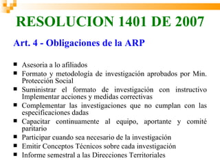 RESOLUCION 1401 DE 2007
Art. 4 - Obligaciones de la ARP

   Asesoria a lo afiliados
   Formato y metodología de investigación aprobados por Min.
    Protección Social
   Suministrar el formato de investigación con instructivo
    Implementar acciones y medidas correctivas
   Complementar las investigaciones que no cumplan con las
    especificaciones dadas
   Capacitar continuamente al equipo, aportante y comité
    paritario
   Participar cuando sea necesario de la investigación
   Emitir Conceptos Técnicos sobre cada investigación
   Informe semestral a las Direcciones Territoriales
 