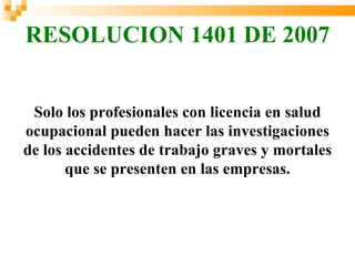 RESOLUCION 1401 DE 2007


 Solo los profesionales con licencia en salud
ocupacional pueden hacer las investigaciones
de los accidentes de trabajo graves y mortales
       que se presenten en las empresas.
 