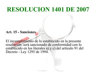RESOLUCION 1401 DE 2007


Art. 15 - Sanciones

El incumplimiento de lo establecido en la presente
resolución, será sancionado de conformidad con lo
establecido en los literales a) y c) del artículo 91 del
Decreto - Ley 1295 de 1994.
 