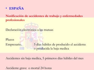 • ESPAÑA

Notificación de accidentes de trabajo y enfermedades
profesionales

Declaración electrónica a las mutuas

Plazos
Empresario.          5 días hábiles de producido el accidente
                     o producida la baja medica

Accidentes sin baja medica, 5 primeros días hábiles del mes

Accidente grave o mortal 24 horas
 