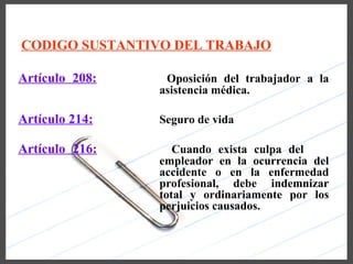 CODIGO SUSTANTIVO DEL TRABAJO

Artículo 208:    Oposición del trabajador a la
                asistencia médica.

Artículo 214:   Seguro de vida

Artículo 216:      Cuando exista culpa del
                empleador en la ocurrencia del
                accidente o en la enfermedad
                profesional, debe indemnizar
                total y ordinariamente por los
                perjuicios causados.
 