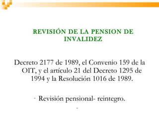 REVISIÓN DE LA PENSION DE
              INVALIDEZ


Decreto 2177 de 1989, el Convenio 159 de la
  OIT, y el artículo 21 del Decreto 1295 de
     1994 y la Resolución 1016 de 1989.

      -   Revisión pensional- reintegro.
                       -
 