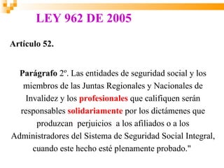 LEY 962 DE 2005
Artículo 52.


  Parágrafo 2º. Las entidades de seguridad social y los
   miembros de las Juntas Regionales y Nacionales de
   Invalidez y los profesionales que califiquen serán
  responsables solidariamente por los dictámenes que
      produzcan perjuicios a los afiliados o a los
Administradores del Sistema de Seguridad Social Integral,
     cuando este hecho esté plenamente probado."
 