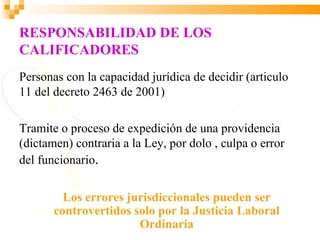 RESPONSABILIDAD DE LOS
CALIFICADORES
Personas con la capacidad jurídica de decidir (articulo
11 del decreto 2463 de 2001)

Tramite o proceso de expedición de una providencia
(dictamen) contraria a la Ley, por dolo , culpa o error
del funcionario.


         Los errores jurisdiccionales pueden ser
       controvertidos solo por la Justicia Laboral
                       Ordinaria
 