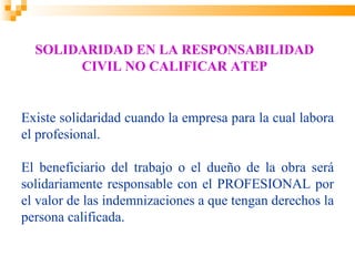 SOLIDARIDAD EN LA RESPONSABILIDAD
       CIVIL NO CALIFICAR ATEP


Existe solidaridad cuando la empresa para la cual labora
el profesional.

El beneficiario del trabajo o el dueño de la obra será
solidariamente responsable con el PROFESIONAL por
el valor de las indemnizaciones a que tengan derechos la
persona calificada.
 