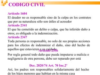 CODIGO CIVIL
Artículo 1604
El deudor no es responsable sino de la culpa en los contratos
que por su naturaleza sólo son útiles al acreedor
Artículo 2341
El que ha cometido un delito o culpa, que ha inferido daño a
otros, es obligado a la indemnización.
Artículo 2347
Toda persona es responsable, no solo de sus propias acciones
para los efectos de indemnizar el daño, sino del hecho de
aquellos que estuvierenArtículo 2356
                          a su cuidado.
Por regla general todo daño que pueda imputarse a malicia o
negligencia de otra persona, debe ser reparado por está

                Dec. 2820/74 Art. 70 Inc.2º
Así, los padres son responsables solidariamente del hecho
de los hijos menores que habitan en la misma casa
 
