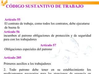 CÓDIGO SUSTANTIVO DE TRABAJO

 Artículo 55
 El contrato de trabajo, como todos los contratos, debe ejecutarse
 de buena fe
Artículo 56
incumben al patrono obligaciones de protección y de seguridad
para con los trabajadores
                          Artículo 57
Obligaciones especiales del patrono

Artículo 205
Primeros auxilios a los trabajadores
2. Todo patrono debe tener en su establecimiento los
 