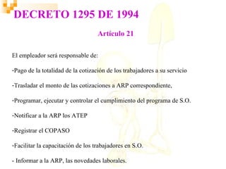 DECRETO 1295 DE 1994
                                   Artículo 21

El empleador será responsable de:

-Pago de la totalidad de la cotización de los trabajadores a su servicio

-Trasladar el monto de las cotizaciones a ARP correspondiente,

-Programar, ejecutar y controlar el cumplimiento del programa de S.O.

-Notificar a la ARP los ATEP

-Registrar el COPASO

-Facilitar la capacitación de los trabajadores en S.O.

- Informar a la ARP, las novedades laborales.
 