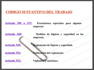 CODIGO SUSTANTIVO DEL TRABAJO


Artículo 309 a 337:     Prestaciones especiales para algunas
                      empresas


Artículo 348:           Medidas de higiene y seguridad en las
                      empresas.


Articulo 349:         Reglamento de higiene y seguridad.


Articulo 351:         Publicación del reglamento


Articulo 352:         Vigilancia y sanciones.
 