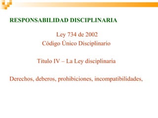 RESPONSABILIDAD DISCIPLINARIA

                 Ley 734 de 2002
            Código Único Disciplinario

          Titulo IV – La Ley disciplinaria

Derechos, deberos, prohibiciones, incompatibilidades, imped
 