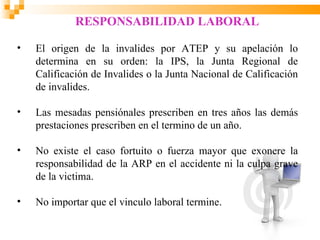 RESPONSABILIDAD LABORAL

•   El origen de la invalides por ATEP y su apelación lo
    determina en su orden: la IPS, la Junta Regional de
    Calificación de Invalides o la Junta Nacional de Calificación
    de invalides.

•   Las mesadas pensiónales prescriben en tres años las demás
    prestaciones prescriben en el termino de un año.

•   No existe el caso fortuito o fuerza mayor que exonere la
    responsabilidad de la ARP en el accidente ni la culpa grave
    de la victima.

•   No importar que el vinculo laboral termine.
 
