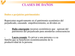 CLASES DE DAÑOS

Daños o perjuicios patrimoniales

Repercuten negativamente en el patrimonio económico del
perjudicado, causando empobrecimiento, se dividen en:

-      Daño emergente recursos económicos que egresan del
       patrimonio del perjudicado para atenderlas consecuencias

-       Lucro cesante: Es privar a una persona o a su
familia que se beneficien económicamente de la
productividad de la persona
 