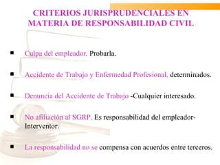 CRITERIOS JURISPRUDENCIALES EN
     MATERIA DE RESPONSABILIDAD CIVIL


   Culpa del empleador. Probarla.

   Accidente de Trabajo y Enfermedad Profesional, determinados.

   Denuncia del Accidente de Trabajo -Cualquier interesado.

   No afiliación al SGRP. Es responsabilidad del empleador-
    Interventor.

   La responsabilidad no se compensa con acuerdos entre terceros.
 