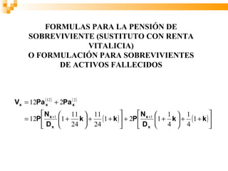 FORMULAS PARA LA PENSIÓN DE
      SOBREVIVIENTE (SUSTITUTO CON RENTA
                   VITALICIA)
      O FORMULACIÓN PARA SOBREVIVIENTES
             DE ACTIVOS FALLECIDOS



Vx = 12Pa (x12 ) + 2Pa (x2 )
           N x +1  11  11                  N x +1  1  1              
    = 12P         1 + k  + (1 + k )  + 2P         1 + k  + ( 1 + k ) 
           D x  24  24                     Dx  4  4                  
 