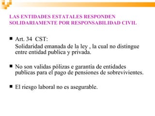 LAS ENTIDADES ESTATALES RESPONDEN
SOLIDARIAMENTE POR RESPONSABILIDAD CIVIL


   Art. 34 CST:
    Solidaridad emanada de la ley , la cual no distingue
    entre entidad publica y privada.

   No son validas pólizas e garantía de entidades
    publicas para el pago de pensiones de sobrevivientes.

   El riesgo laboral no es asegurable.
 