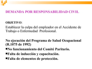 DEMANDA POR RESPONSABILIDAD CIVIL

OBJETIVO:
Establecer la culpa del empleador en el Accidente de
Trabajo o Enfermedad Profesional.

No ejecución del Programa de Salud Ocupacional
(R.1075 de 1992)
No funcionamiento del Comité Paritario.
Falta de inducción y capacitación.
Falta de elementos de protección.
 