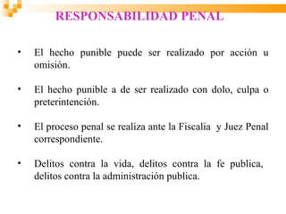 RESPONSABILIDAD PENAL

•   El hecho punible puede ser realizado por acción u
    omisión.

•   El hecho punible a de ser realizado con dolo, culpa o
    preterintención.

•   El proceso penal se realiza ante la Fiscalia y Juez Penal
    correspondiente.

•   Delitos contra la vida, delitos contra la fe publica,
    delitos contra la administración publica.
 