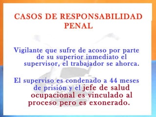 CASOS DE RESPONSABILIDAD
          PENAL


Vigilante que sufre de acoso por parte
       de su superior inmediato el
   supervisor, el trabajador se ahorca.

El superviso es condenado a 44 meses
      de prisión y el jefe de salud
     ocupacional es vinculado al
    proceso pero es exonerado.
 