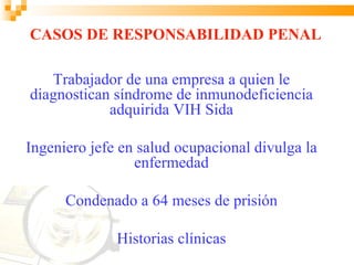 CASOS DE RESPONSABILIDAD PENAL

   Trabajador de una empresa a quien le
diagnostican síndrome de inmunodeficiencia
            adquirida VIH Sida

Ingeniero jefe en salud ocupacional divulga la
                 enfermedad

      Condenado a 64 meses de prisión

              Historias clínicas
 
