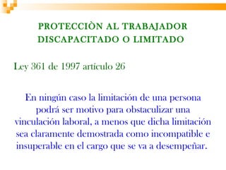 PROTECCIÒN AL TRABAJADOR
     DISCAPACITADO O LIMITADO


Ley 361 de 1997 artículo 26


   En ningún caso la limitación de una persona
     podrá ser motivo para obstaculizar una
vinculación laboral, a menos que dicha limitación
sea claramente demostrada como incompatible e
insuperable en el cargo que se va a desempeñar.
 