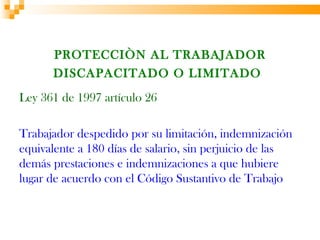 PROTECCIÒN AL TRABAJADOR
      DISCAPACITADO O LIMITADO
Ley 361 de 1997 artículo 26

Trabajador despedido por su limitación, indemnización
equivalente a 180 días de salario, sin perjuicio de las
demás prestaciones e indemnizaciones a que hubiere
lugar de acuerdo con el Código Sustantivo de Trabajo
 
