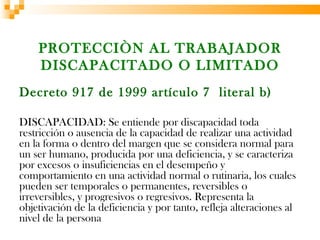 PROTECCIÒN AL TRABAJADOR
    DISCAPACITADO O LIMITADO
Decreto 917 de 1999 artículo 7 literal b)

DISCAPACIDAD: Se entiende por discapacidad toda
restricción o ausencia de la capacidad de realizar una actividad
en la forma o dentro del margen que se considera normal para
un ser humano, producida por una deficiencia, y se caracteriza
por excesos o insuficiencias en el desempeño y
comportamiento en una actividad normal o rutinaria, los cuales
pueden ser temporales o permanentes, reversibles o
irreversibles, y progresivos o regresivos. Representa la
objetivación de la deficiencia y por tanto, refleja alteraciones al
nivel de la persona
 