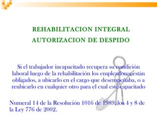 REHABILITACION INTEGRAL
         AUTORIZACION DE DESPIDO



  Si el trabajador incapacitado recupera su condición
laboral luego de la rehabilitación los empleadores están
obligados, a ubicarlo en el cargo que desempeñaba, o a
reubicarlo en cualquier otro para el cual esté capacitado

Numeral 14 de la Resolución 1016 de 1989, los 4 y 8 de
la Ley 776 de 2002.
 