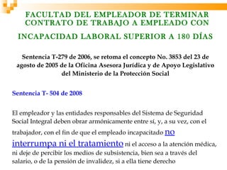 FACULTAD DEL EMPLEADOR DE TERMINAR
    CONTRATO DE TRABAJO A EMPLEADO CON
  INCAPACIDAD LABORAL SUPERIOR A 180 DÍAS

   Sentencia T-279 de 2006, se retoma el concepto No. 3853 del 23 de
 agosto de 2005 de la Oficina Asesora Jurídica y de Apoyo Legislativo
                del Ministerio de la Protección Social


Sentencia T- 504 de 2008


El empleador y las entidades responsables del Sistema de Seguridad
Social Integral deben obrar armónicamente entre sí, y, a su vez, con el
trabajador, con el fin de que el empleado incapacitado no
interrumpa ni el tratamiento ni el acceso a la atención médica,
ni deje de percibir los medios de subsistencia, bien sea a través del
salario, o de la pensión de invalidez, si a ella tiene derecho
 