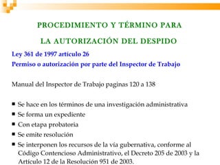 PROCEDIMIENTO Y TÉRMINO PARA

           LA AUTORIZACIÓN DEL DESPIDO
Ley 361 de 1997 artículo 26
Permiso o autorización por parte del Inspector de Trabajo


Manual del Inspector de Trabajo paginas 120 a 138

   Se hace en los términos de una investigación administrativa
   Se forma un expediente
   Con etapa probatoria
   Se emite resolución
   Se interponen los recursos de la vía gubernativa, conforme al
    Código Contencioso Administrativo, el Decreto 205 de 2003 y la
    Artículo 12 de la Resolución 951 de 2003.
 