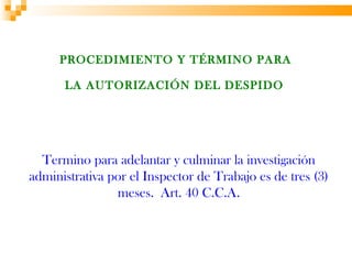 PROCEDIMIENTO Y TÉRMINO PARA

      LA AUTORIZACIÓN DEL DESPIDO




  Termino para adelantar y culminar la investigación
administrativa por el Inspector de Trabajo es de tres (3)
                meses. Art. 40 C.C.A.
 