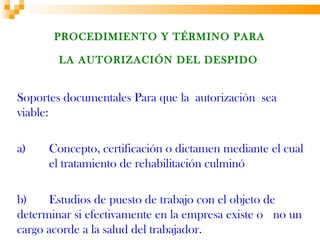 PROCEDIMIENTO Y TÉRMINO PARA

        LA AUTORIZACIÓN DEL DESPIDO


Soportes documentales Para que la autorización sea
viable:

a)    Concepto, certificación o dictamen mediante el cual
      el tratamiento de rehabilitación culminó

b)    Estudios de puesto de trabajo con el objeto de
determinar si efectivamente en la empresa existe o no un
cargo acorde a la salud del trabajador.
 