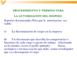 PROCEDIMIENTO Y TÉRMINO PARA

        LA AUTORIZACIÓN DEL DESPIDO
Soportes documentales Para que la autorización sea
viable:

c)    La discriminación de cargos en la empresa

d)     Un documento que describa las competencias o
funciones de cada cargo o puesto de trabajo relacionado
en la nómina, versus el perfil, aptitudes     físicas,
sicológicas y técnicas con las que debe contar el trabajador
que va a desempeñar el cargo
 