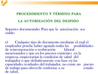 PROCEDIMIENTO Y TÉRMINO PARA

        LA AUTORIZACIÓN DEL DESPIDO

Soportes documentales Para que la autorización sea
viable:

e)     Cualquier tipo de documento mediante el cual el
empleador pruebe haber agotado todas las posibilidades
de reincorporación o reubicación        laboral
mencionados y que en los puestos existentes en la
empresa, empeorarían la condición de salud del
trabajador ó que definitivamente con base en las
capacidades residuales del trabajador, no existe un puesto
de trabajo para ofrecerle conforme a su             estado
de salud.
 