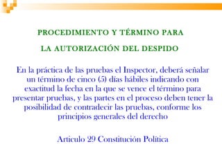 PROCEDIMIENTO Y TÉRMINO PARA

        LA AUTORIZACIÓN DEL DESPIDO

 En la práctica de las pruebas el Inspector, deberá señalar
    un término de cinco (5) días hábiles indicando con
   exactitud la fecha en la que se vence el término para
presentar pruebas, y las partes en el proceso deben tener la
   posibilidad de contradecir las pruebas, conforme los
              principios generales del derecho

             Articulo 29 Constitución Política
 