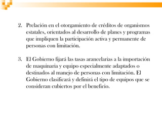 2. Prelación en el otorgamiento de créditos de organismos
   estatales, orientados al desarrollo de planes y programas
   que impliquen la participación activa y permanente de
   personas con limitación.

3. El Gobierno fijará las tasas arancelarias a la importación
   de maquinaria y equipo especialmente adaptados o
   destinados al manejo de personas con limitación. El
   Gobierno clasificará y definirá el tipo de equipos que se
   consideran cubiertos por el beneficio.
 