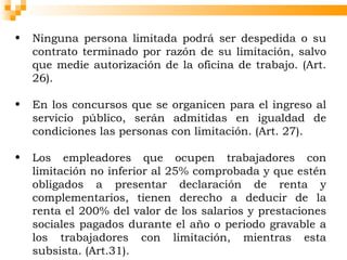 •   Ninguna persona limitada podrá ser despedida o su
    contrato terminado por razón de su limitación, salvo
    que medie autorización de la oficina de trabajo. (Art.
    26).

•   En los concursos que se organicen para el ingreso al
    servicio público, serán admitidas en igualdad de
    condiciones las personas con limitación. (Art. 27).

•   Los empleadores que ocupen trabajadores con
    limitación no inferior al 25% comprobada y que estén
    obligados a presentar declaración de renta y
    complementarios, tienen derecho a deducir de la
    renta el 200% del valor de los salarios y prestaciones
    sociales pagados durante el año o periodo gravable a
    los trabajadores con limitación, mientras esta
    subsista. (Art.31).
 