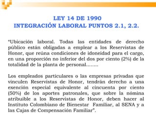 LEY 14 DE 1990
  INTEGRACIÓN LABORAL PUNTOS 2.1, 2.2.

“Ubicación laboral. Todas las entidades de derecho
público están obligadas a emplear a los Reservistas de
Honor, que reúna condiciones de idoneidad para el cargo,
en una proporción no inferior del dos por ciento (2%) de la
totalidad de la planta de personal........
  
Los empleados particulares o las empresas privadas que
vinculen Reservistas de Honor, tendrán derecho a una
exención especial equivalente al cincuenta por ciento
(50%) de los aportes patronales, que sobre la nómina
atribuible a los Reservistas de Honor, deben hacer al
Instituto Colombiano de Bienestar Familiar, al SENA y a
las Cajas de Compensación Familiar”.
 