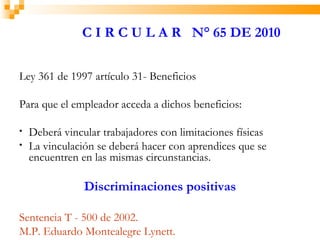 C I R C U L A R N° 65 DE 2010


Ley 361 de 1997 artículo 31- Beneficios

Para que el empleador acceda a dichos beneficios:

•   Deberá vincular trabajadores con limitaciones físicas
•   La vinculación se deberá hacer con aprendices que se
    encuentren en las mismas circunstancias.

                Discriminaciones positivas

Sentencia T - 500 de 2002.
M.P. Eduardo Montealegre Lynett.
 
