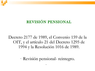 REVISIÓN PENSIONAL



Decreto 2177 de 1989, el Convenio 159 de la
  OIT, y el artículo 21 del Decreto 1295 de
     1994 y la Resolución 1016 de 1989.

      -   Revisión pensional- reintegro.
                       -
 