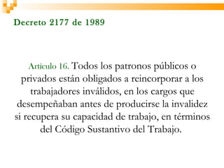Decreto 2177 de 1989




   Artículo 16. Todos los patronos públicos o
  privados están obligados a reincorporar a los
     trabajadores inválidos, en los cargos que
 desempeñaban antes de producirse la invalidez
si recupera su capacidad de trabajo, en términos
        del Código Sustantivo del Trabajo.
 