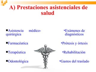 A) Prestaciones asistenciales de
              salud

Asistencia     médico-     •Exámenes de
quirúrgica                   diagnósticos

Farmacéutica              •Prótesis y órtesis

Terapéutica               •Rehabilitación

Odontológica             •Gastos del traslado
 