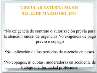 CIRCULAR EXTERNA NO. 010
         DEL 22 DE MARZO DEL 2006



 •No exigencia de contrato o autorización previa para
la atención inicial de urgencias No exigencia de pago
                    previo o copago

•No aplicación de los periodos de carencia en casos

•No copagos, ni cuotas, moderadoras en accidente de
         trabajo o enfermedad profesional
 