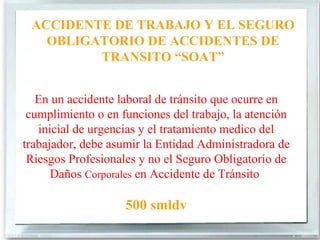 ACCIDENTE DE TRABAJO Y EL SEGURO
   OBLIGATORIO DE ACCIDENTES DE
         TRANSITO “SOAT”


   En un accidente laboral de tránsito que ocurre en
 cumplimiento o en funciones del trabajo, la atención
   inicial de urgencias y el tratamiento medico del
trabajador, debe asumir la Entidad Administradora de
 Riesgos Profesionales y no el Seguro Obligatorio de
      Daños Corporales en Accidente de Tránsito

                    500 smldv
 